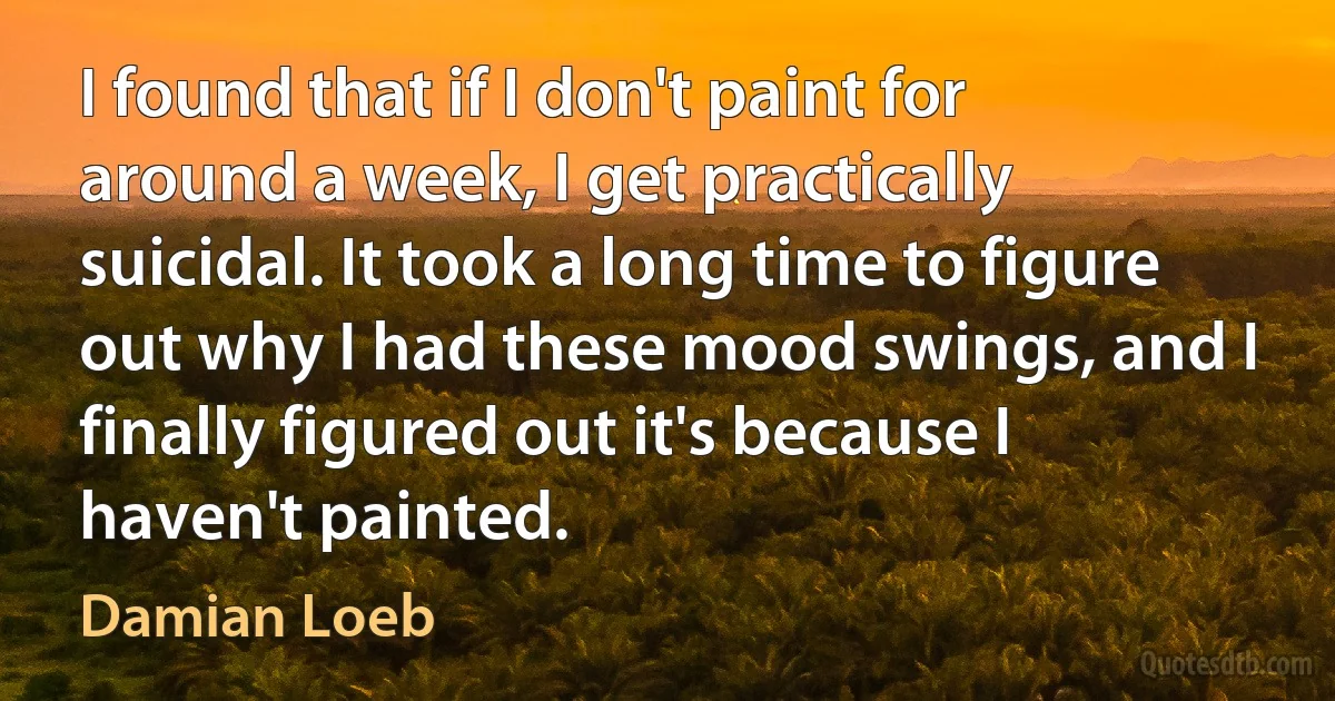 I found that if I don't paint for around a week, I get practically suicidal. It took a long time to figure out why I had these mood swings, and I finally figured out it's because I haven't painted. (Damian Loeb)