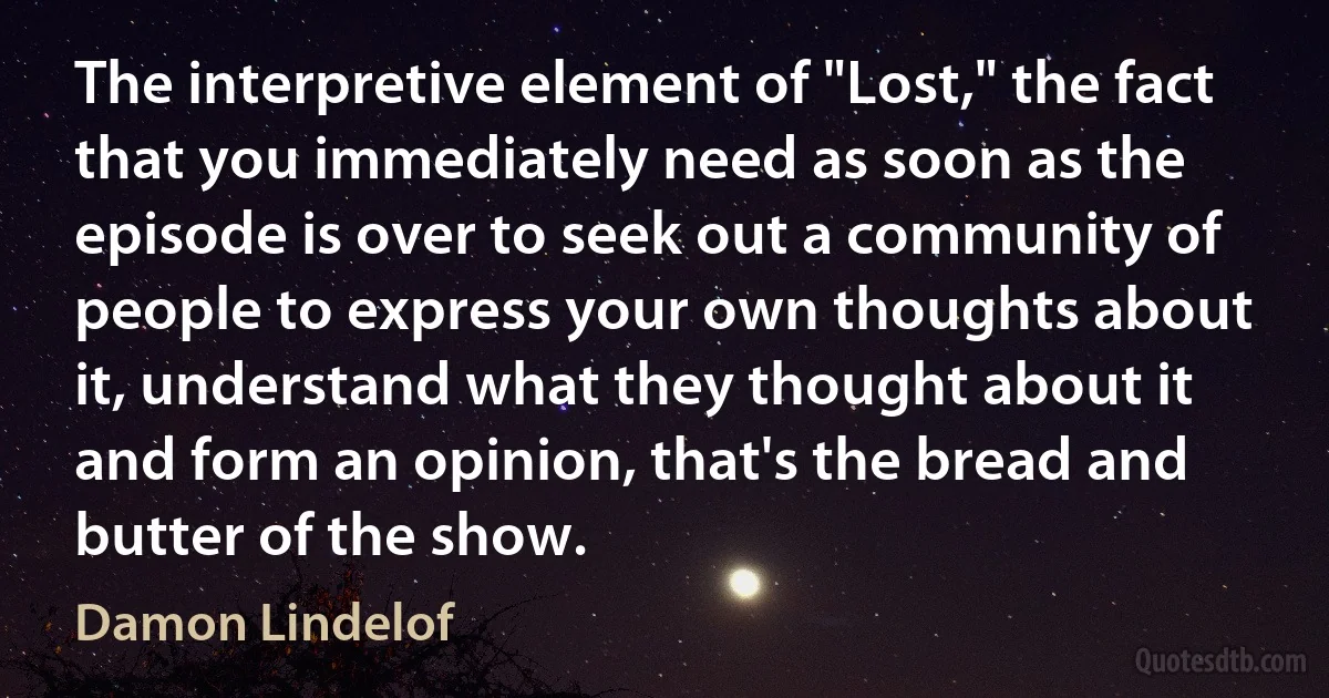 The interpretive element of "Lost," the fact that you immediately need as soon as the episode is over to seek out a community of people to express your own thoughts about it, understand what they thought about it and form an opinion, that's the bread and butter of the show. (Damon Lindelof)