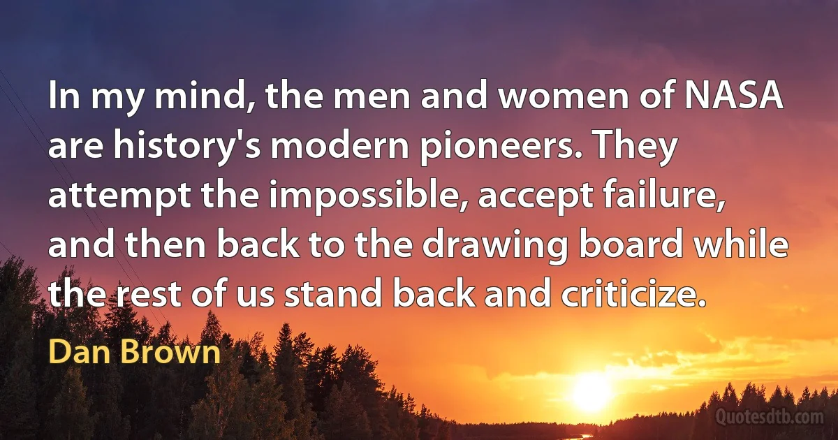 In my mind, the men and women of NASA are history's modern pioneers. They attempt the impossible, accept failure, and then back to the drawing board while the rest of us stand back and criticize. (Dan Brown)