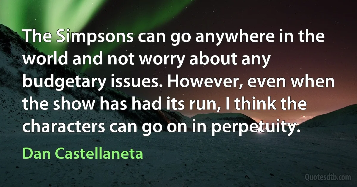 The Simpsons can go anywhere in the world and not worry about any budgetary issues. However, even when the show has had its run, I think the characters can go on in perpetuity. (Dan Castellaneta)
