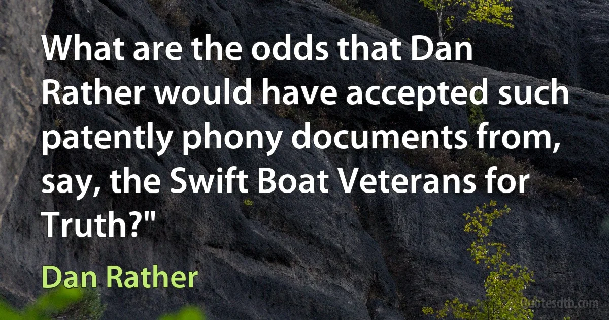 What are the odds that Dan Rather would have accepted such patently phony documents from, say, the Swift Boat Veterans for Truth?" (Dan Rather)