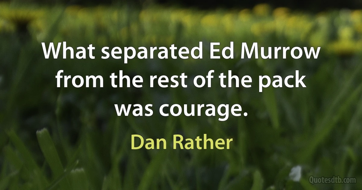 What separated Ed Murrow from the rest of the pack was courage. (Dan Rather)