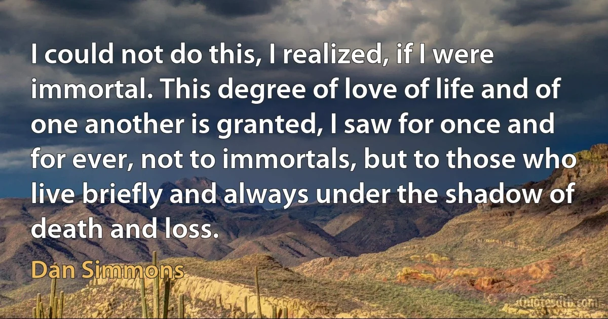 I could not do this, I realized, if I were immortal. This degree of love of life and of one another is granted, I saw for once and for ever, not to immortals, but to those who live briefly and always under the shadow of death and loss. (Dan Simmons)