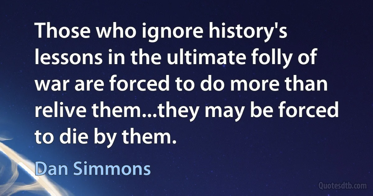 Those who ignore history's lessons in the ultimate folly of war are forced to do more than relive them...they may be forced to die by them. (Dan Simmons)