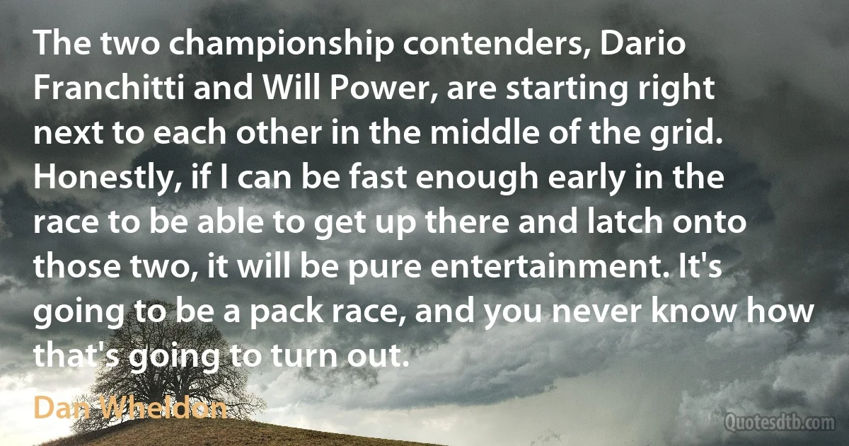 The two championship contenders, Dario Franchitti and Will Power, are starting right next to each other in the middle of the grid. Honestly, if I can be fast enough early in the race to be able to get up there and latch onto those two, it will be pure entertainment. It's going to be a pack race, and you never know how that's going to turn out. (Dan Wheldon)