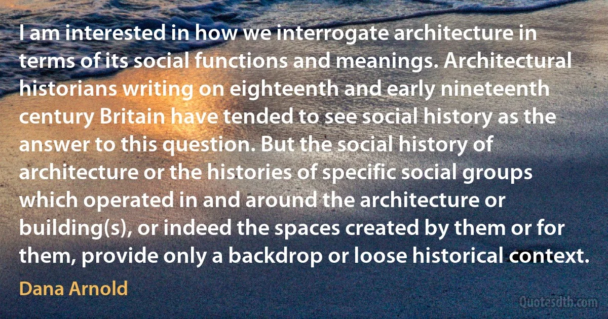 I am interested in how we interrogate architecture in terms of its social functions and meanings. Architectural historians writing on eighteenth and early nineteenth century Britain have tended to see social history as the answer to this question. But the social history of architecture or the histories of specific social groups which operated in and around the architecture or building(s), or indeed the spaces created by them or for them, provide only a backdrop or loose historical context. (Dana Arnold)