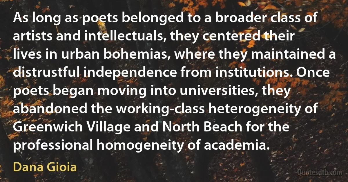 As long as poets belonged to a broader class of artists and intellectuals, they centered their lives in urban bohemias, where they maintained a distrustful independence from institutions. Once poets began moving into universities, they abandoned the working-class heterogeneity of Greenwich Village and North Beach for the professional homogeneity of academia. (Dana Gioia)