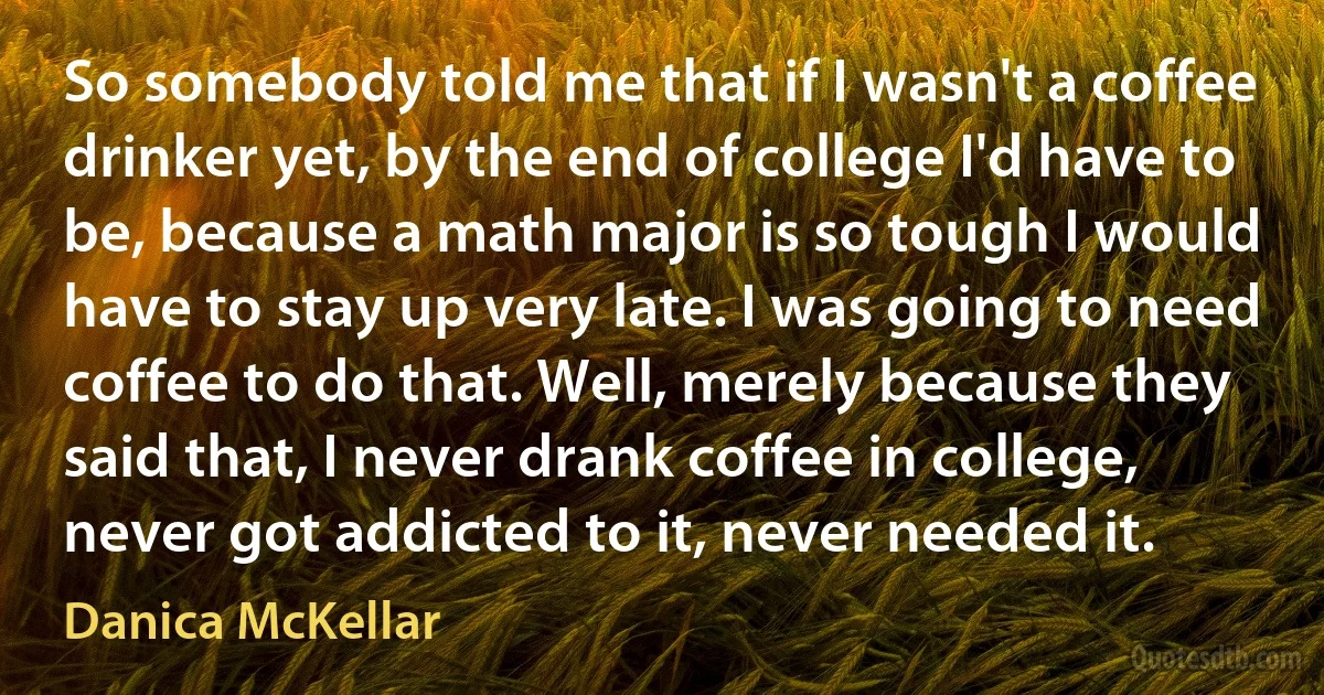 So somebody told me that if I wasn't a coffee drinker yet, by the end of college I'd have to be, because a math major is so tough I would have to stay up very late. I was going to need coffee to do that. Well, merely because they said that, I never drank coffee in college, never got addicted to it, never needed it. (Danica McKellar)