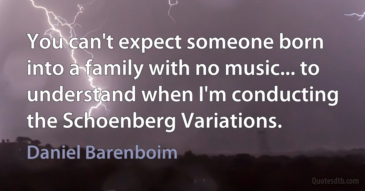 You can't expect someone born into a family with no music... to understand when I'm conducting the Schoenberg Variations. (Daniel Barenboim)