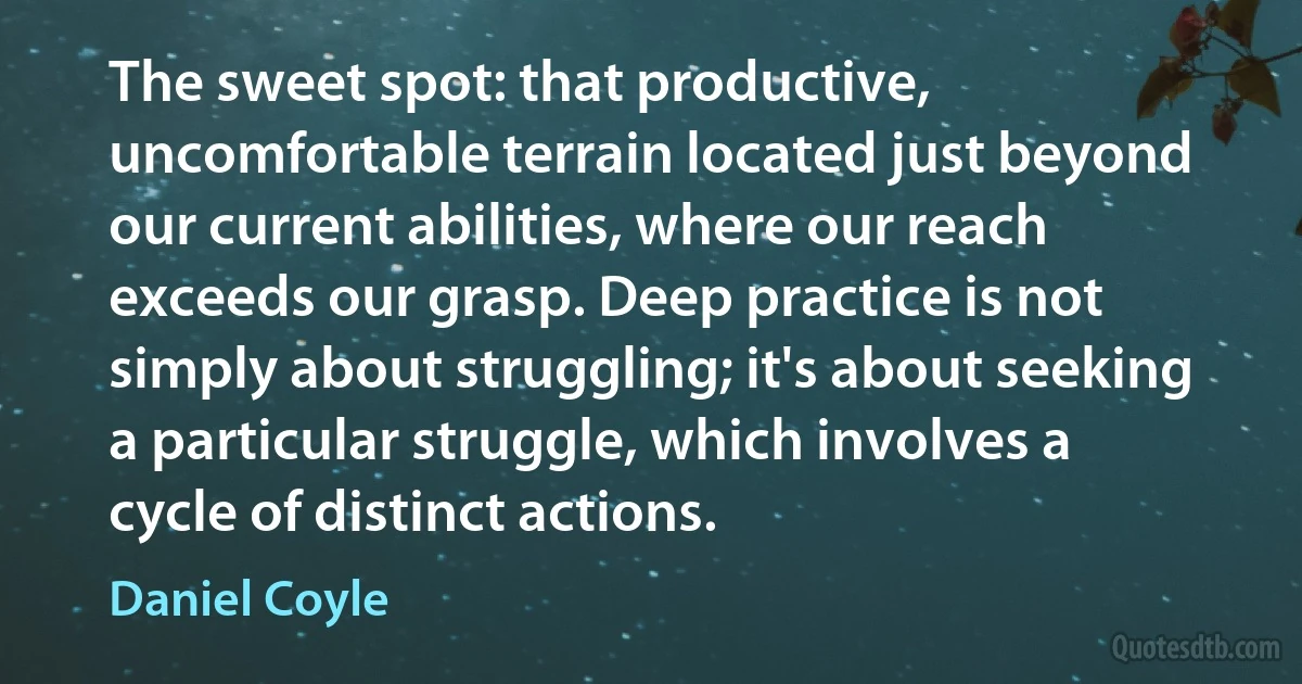 The sweet spot: that productive, uncomfortable terrain located just beyond our current abilities, where our reach exceeds our grasp. Deep practice is not simply about struggling; it's about seeking a particular struggle, which involves a cycle of distinct actions. (Daniel Coyle)