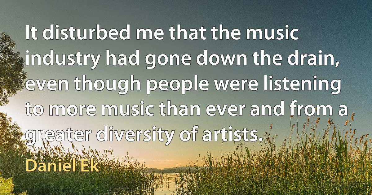 It disturbed me that the music industry had gone down the drain, even though people were listening to more music than ever and from a greater diversity of artists. (Daniel Ek)