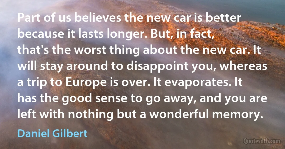 Part of us believes the new car is better because it lasts longer. But, in fact, that's the worst thing about the new car. It will stay around to disappoint you, whereas a trip to Europe is over. It evaporates. It has the good sense to go away, and you are left with nothing but a wonderful memory. (Daniel Gilbert)