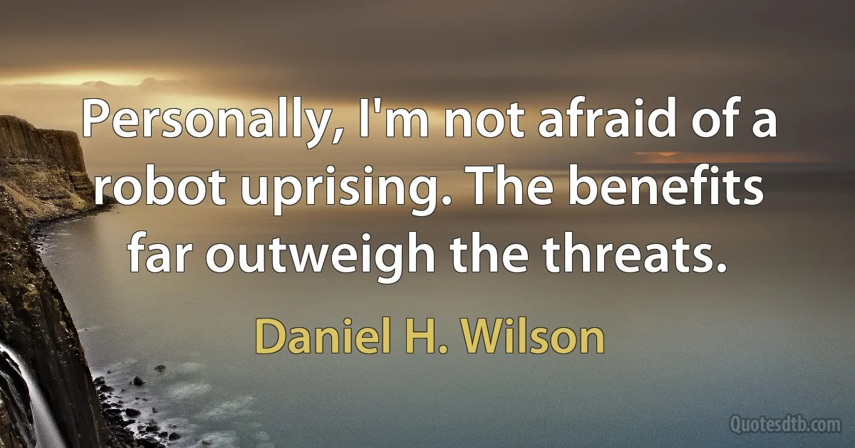 Personally, I'm not afraid of a robot uprising. The benefits far outweigh the threats. (Daniel H. Wilson)