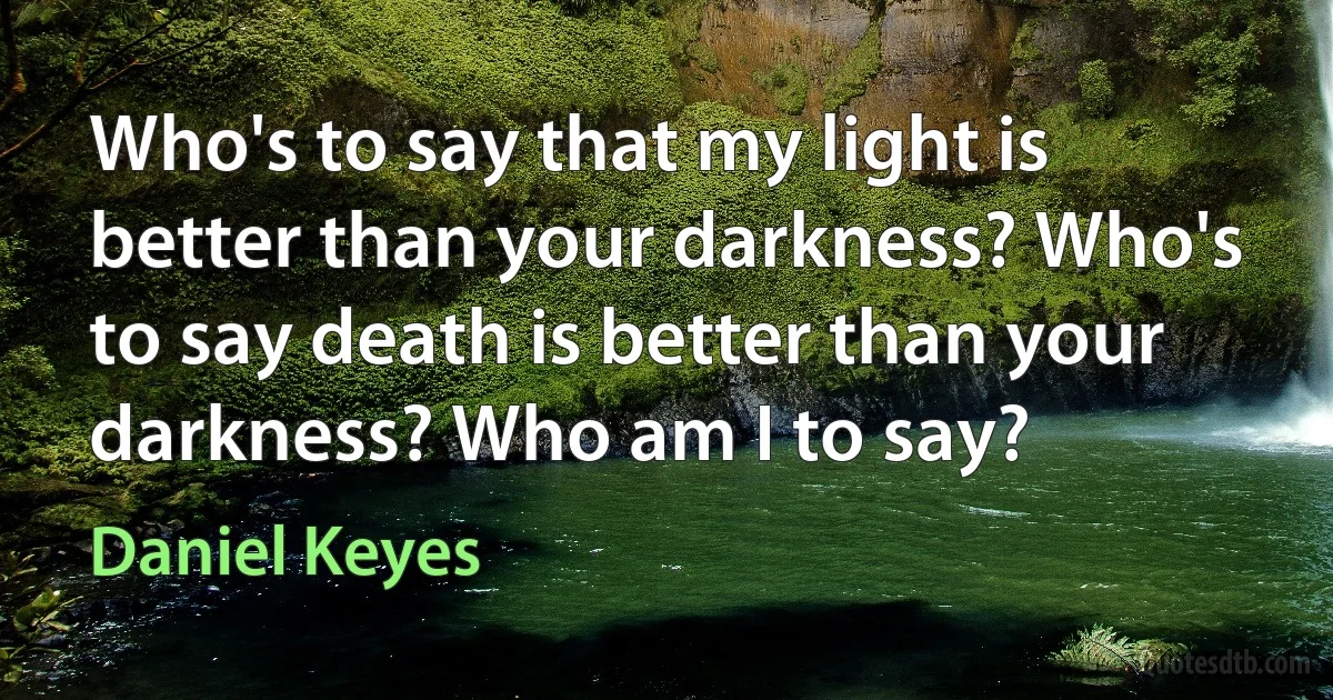 Who's to say that my light is better than your darkness? Who's to say death is better than your darkness? Who am I to say? (Daniel Keyes)