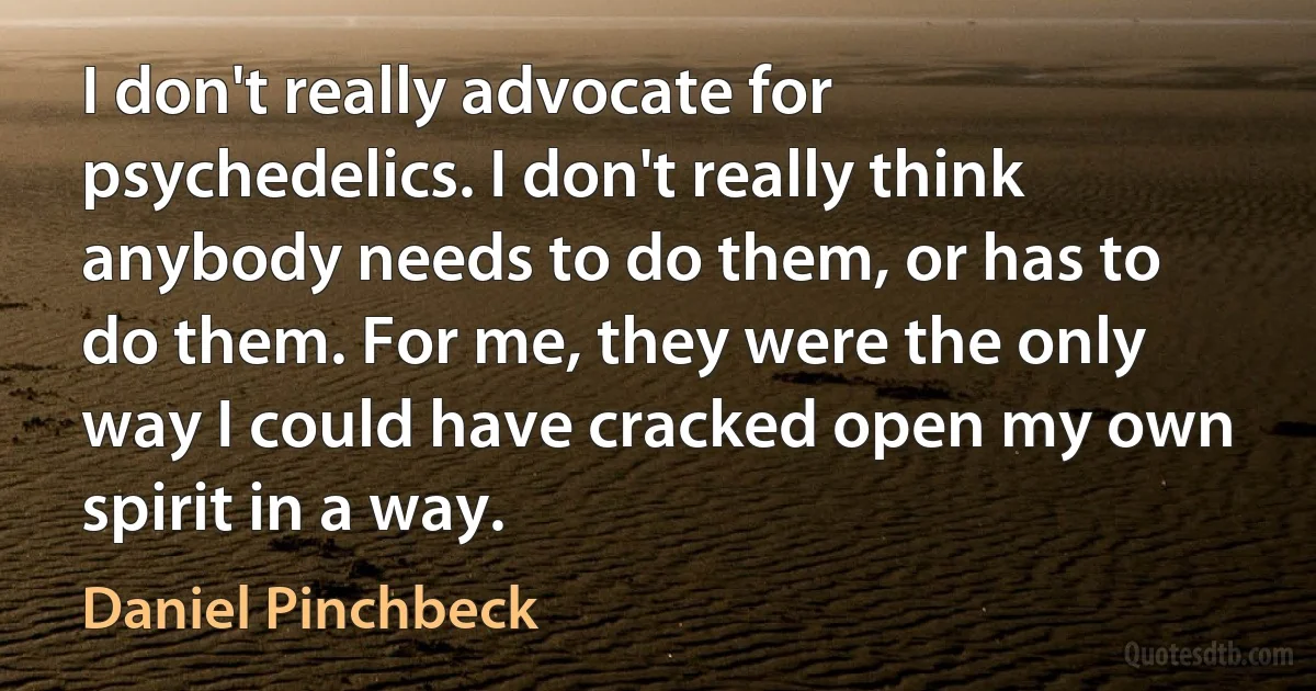 I don't really advocate for psychedelics. I don't really think anybody needs to do them, or has to do them. For me, they were the only way I could have cracked open my own spirit in a way. (Daniel Pinchbeck)