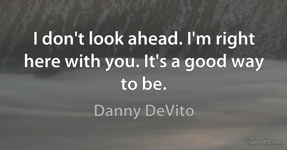 I don't look ahead. I'm right here with you. It's a good way to be. (Danny DeVito)