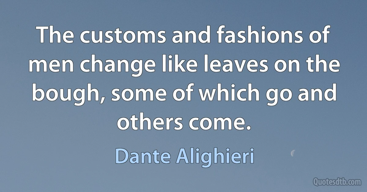 The customs and fashions of men change like leaves on the bough, some of which go and others come. (Dante Alighieri)