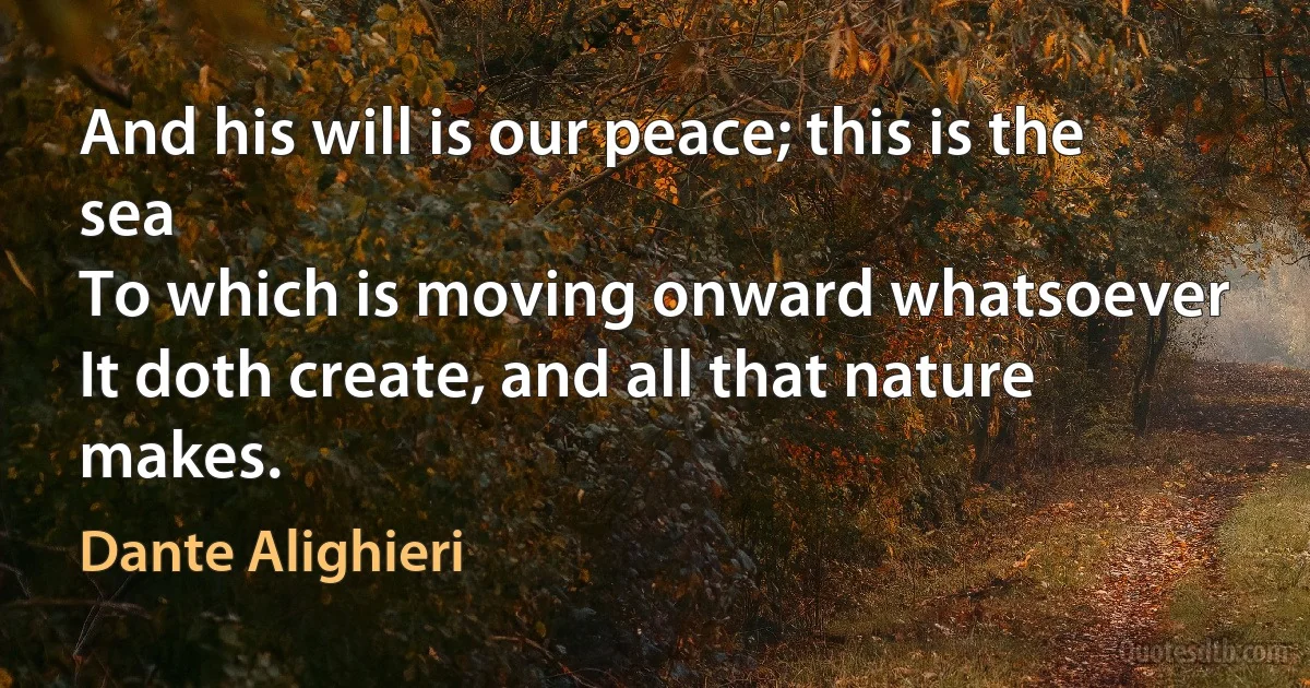 And his will is our peace; this is the sea
To which is moving onward whatsoever
It doth create, and all that nature makes. (Dante Alighieri)