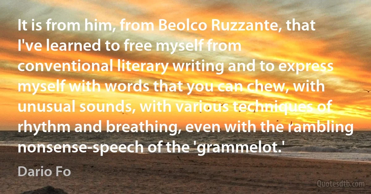 It is from him, from Beolco Ruzzante, that I've learned to free myself from conventional literary writing and to express myself with words that you can chew, with unusual sounds, with various techniques of rhythm and breathing, even with the rambling nonsense-speech of the 'grammelot.' (Dario Fo)