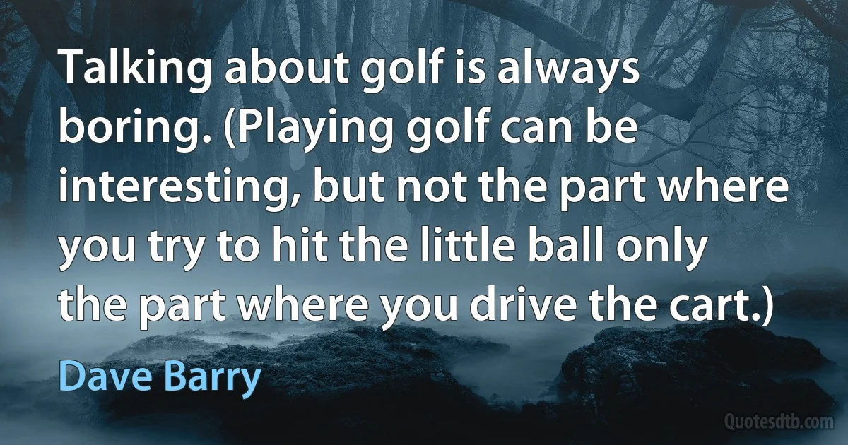 Talking about golf is always boring. (Playing golf can be interesting, but not the part where you try to hit the little ball only the part where you drive the cart.) (Dave Barry)