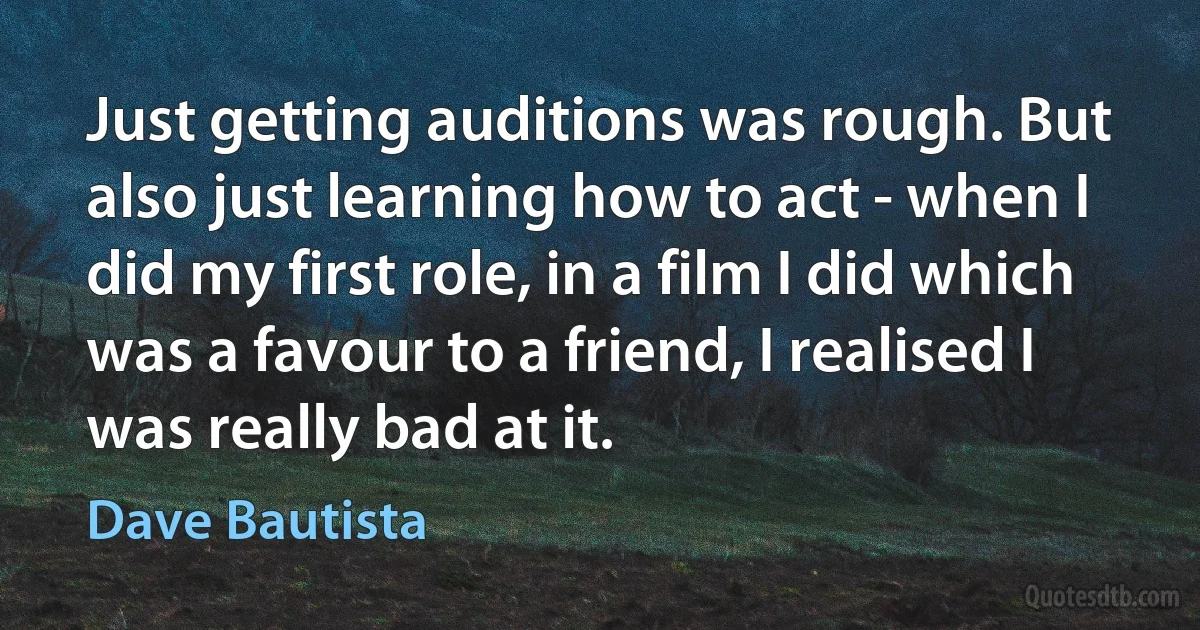 Just getting auditions was rough. But also just learning how to act - when I did my first role, in a film I did which was a favour to a friend, I realised I was really bad at it. (Dave Bautista)