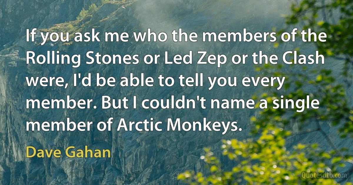 If you ask me who the members of the Rolling Stones or Led Zep or the Clash were, I'd be able to tell you every member. But I couldn't name a single member of Arctic Monkeys. (Dave Gahan)