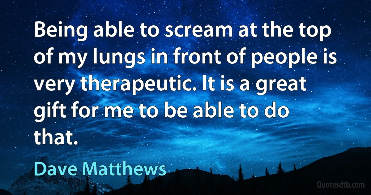 Being able to scream at the top of my lungs in front of people is very therapeutic. It is a great gift for me to be able to do that. (Dave Matthews)