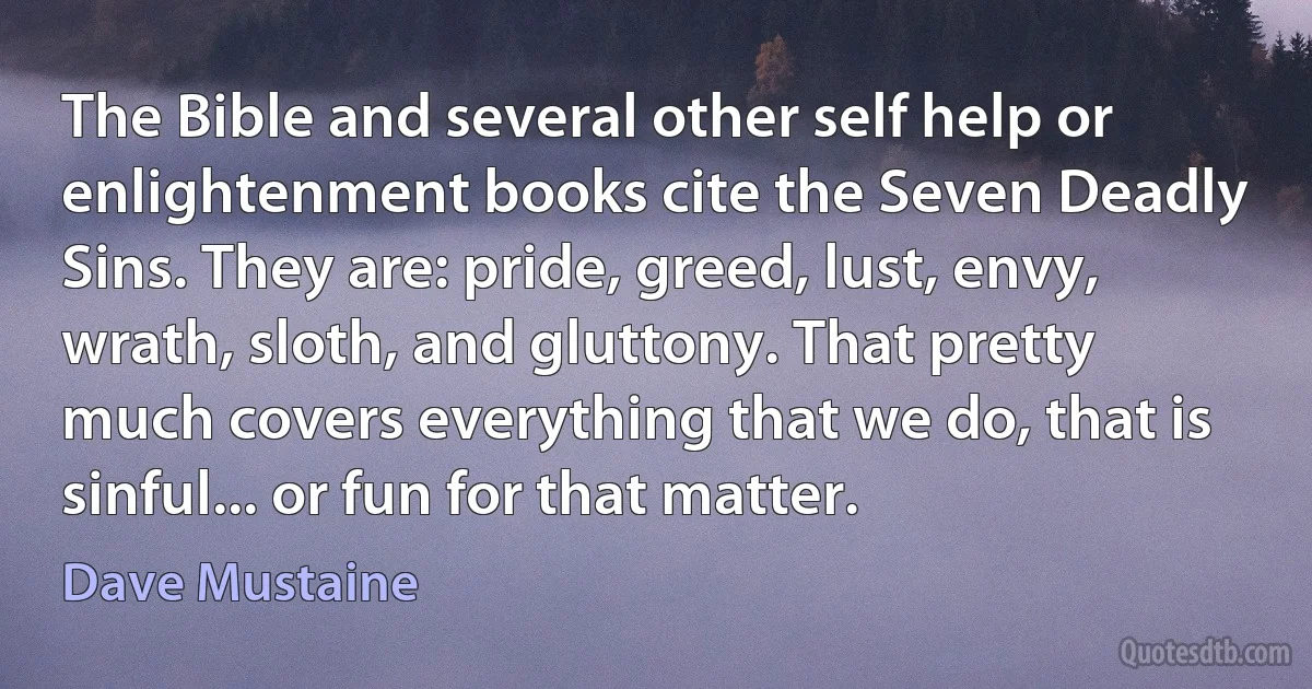 The Bible and several other self help or enlightenment books cite the Seven Deadly Sins. They are: pride, greed, lust, envy, wrath, sloth, and gluttony. That pretty much covers everything that we do, that is sinful... or fun for that matter. (Dave Mustaine)