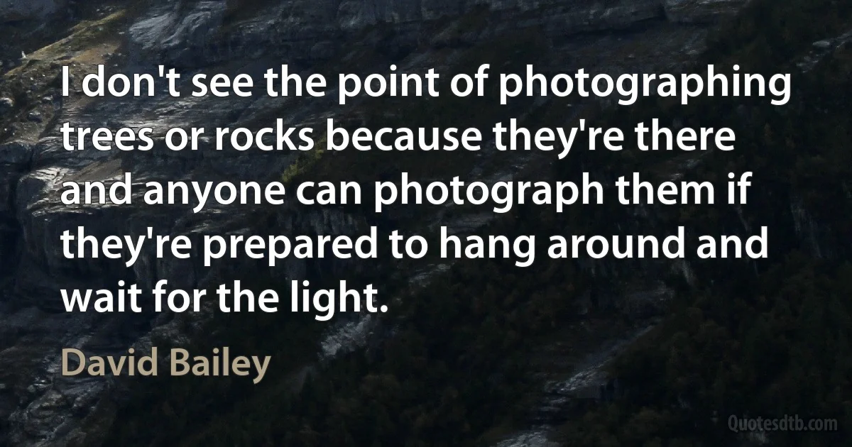 I don't see the point of photographing trees or rocks because they're there and anyone can photograph them if they're prepared to hang around and wait for the light. (David Bailey)