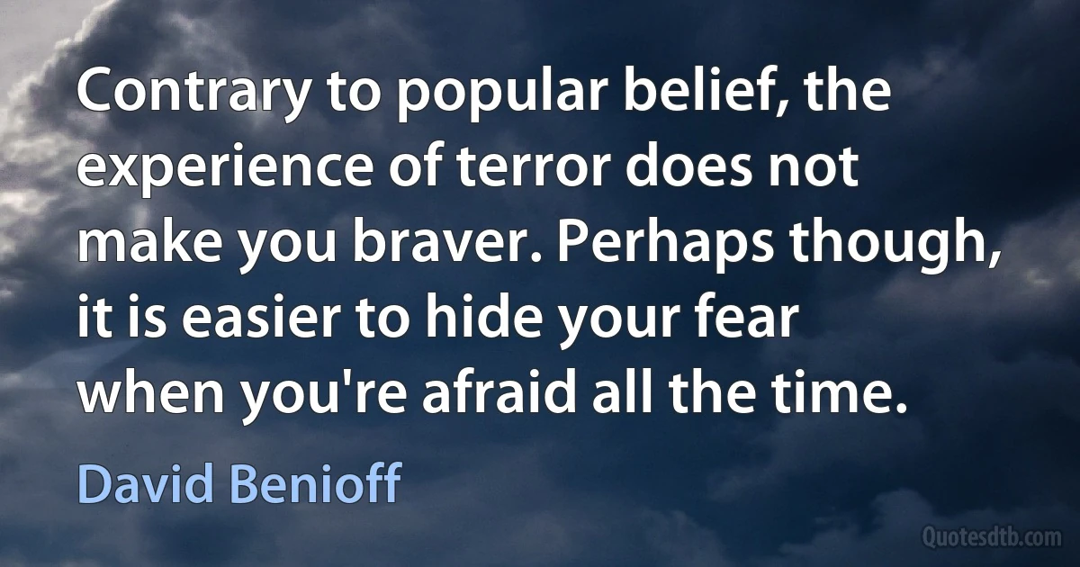 Contrary to popular belief, the experience of terror does not make you braver. Perhaps though, it is easier to hide your fear when you're afraid all the time. (David Benioff)