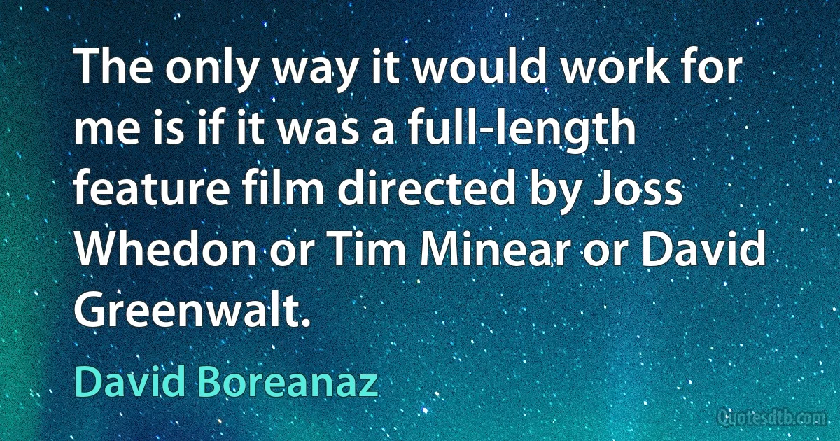 The only way it would work for me is if it was a full-length feature film directed by Joss Whedon or Tim Minear or David Greenwalt. (David Boreanaz)