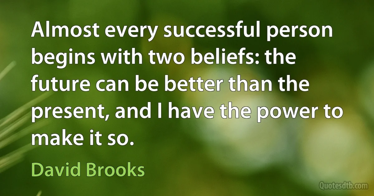 Almost every successful person begins with two beliefs: the future can be better than the present, and I have the power to make it so. (David Brooks)