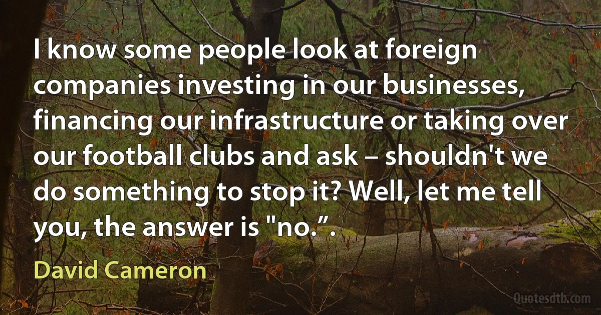 I know some people look at foreign companies investing in our businesses, financing our infrastructure or taking over our football clubs and ask – shouldn't we do something to stop it? Well, let me tell you, the answer is "no.”. (David Cameron)