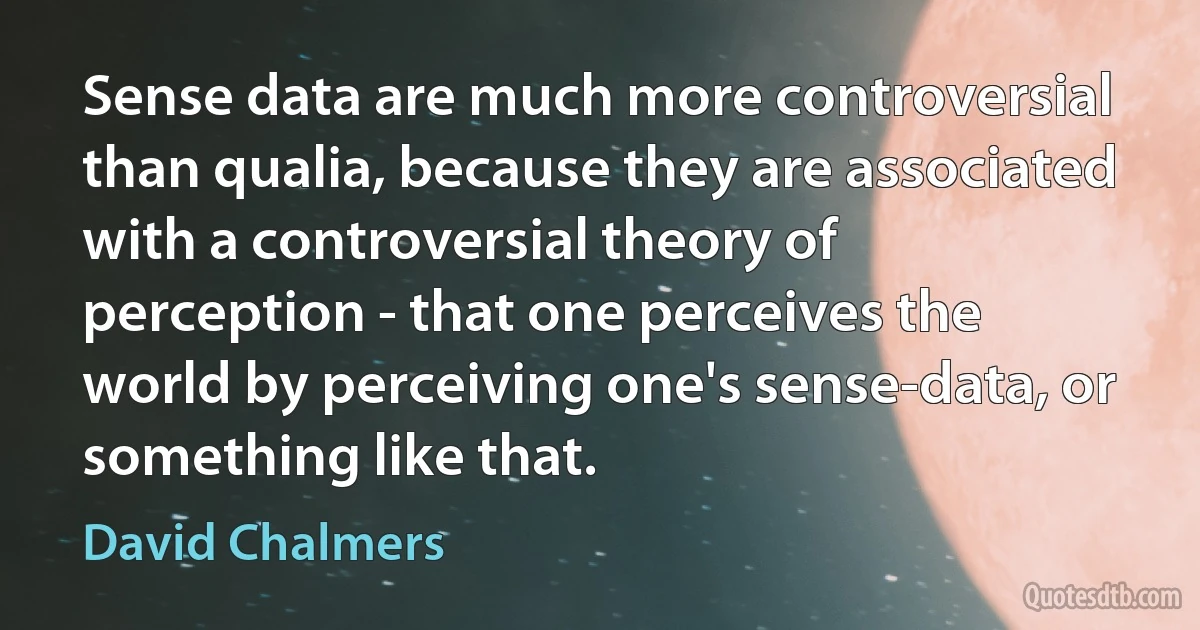 Sense data are much more controversial than qualia, because they are associated with a controversial theory of perception - that one perceives the world by perceiving one's sense-data, or something like that. (David Chalmers)