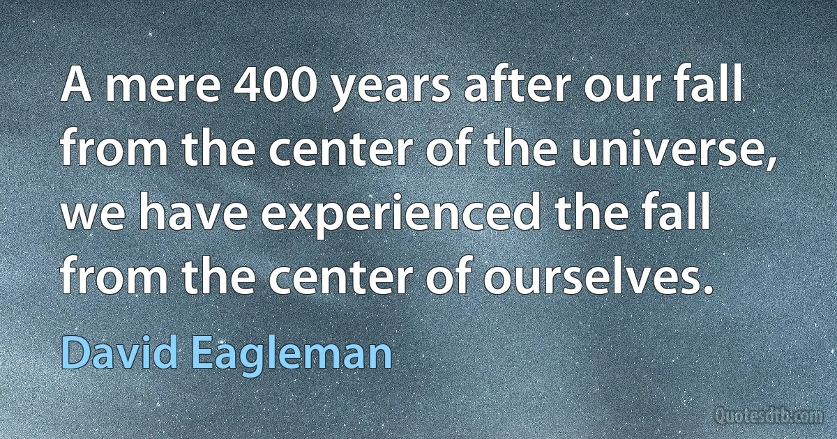 A mere 400 years after our fall from the center of the universe, we have experienced the fall from the center of ourselves. (David Eagleman)