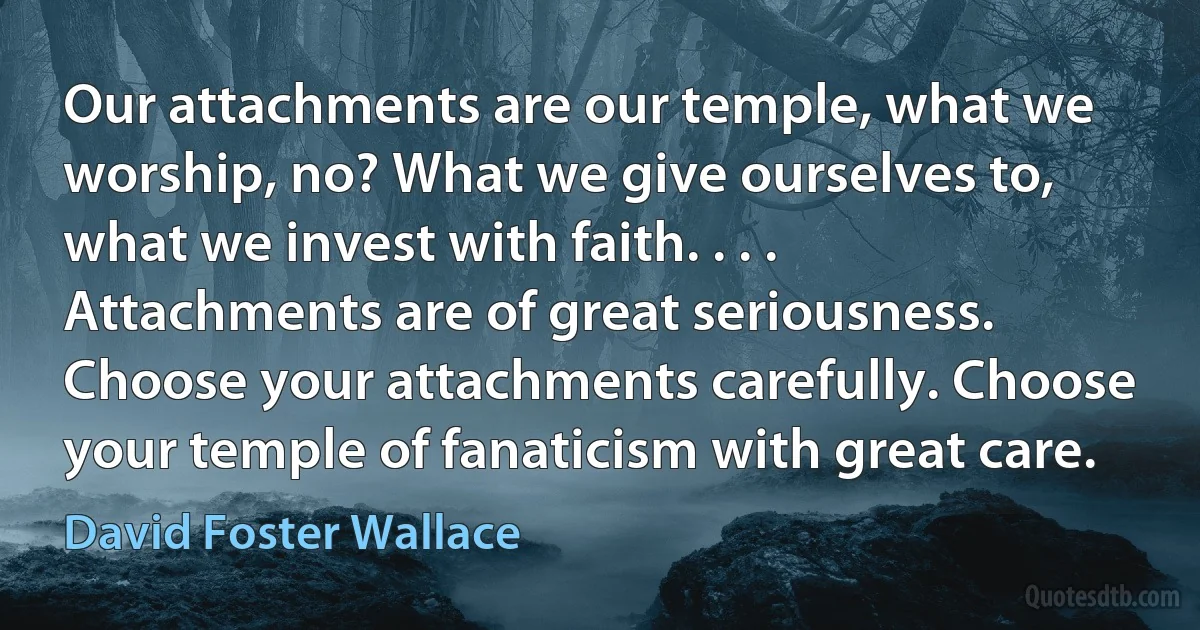 Our attachments are our temple, what we worship, no? What we give ourselves to, what we invest with faith. . . . Attachments are of great seriousness. Choose your attachments carefully. Choose your temple of fanaticism with great care. (David Foster Wallace)