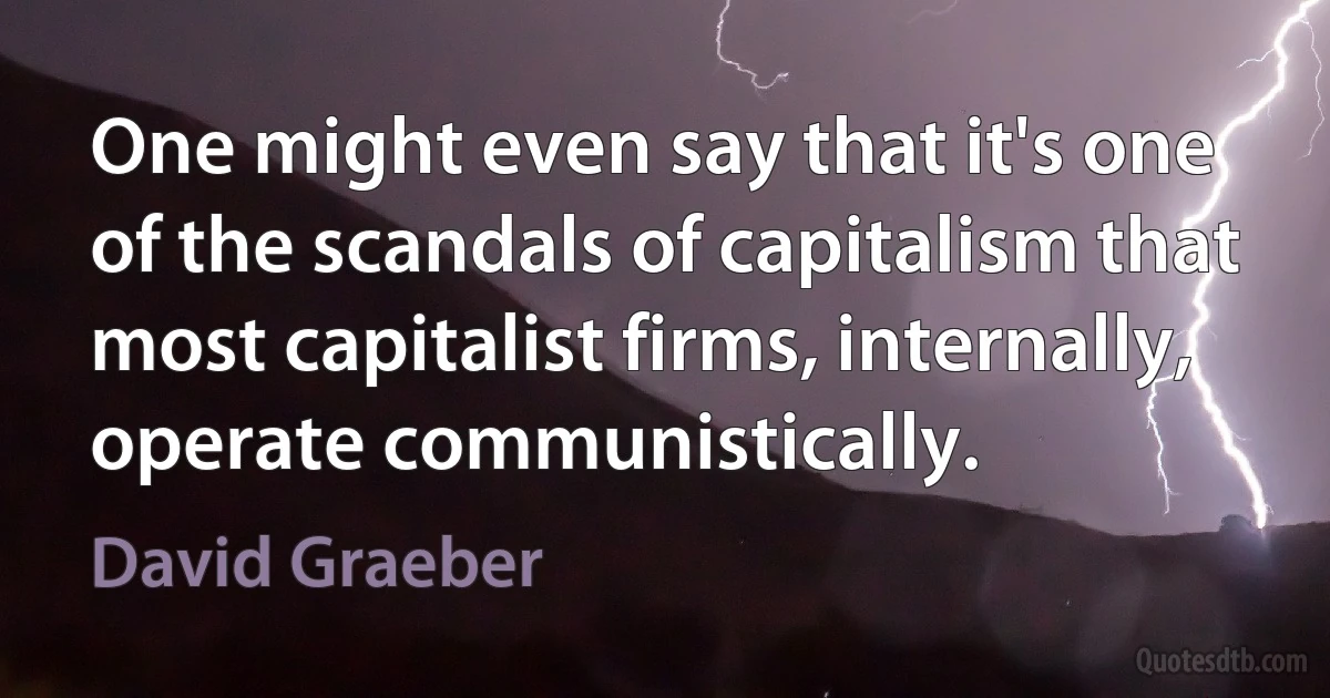 One might even say that it's one of the scandals of capitalism that most capitalist firms, internally, operate communistically. (David Graeber)