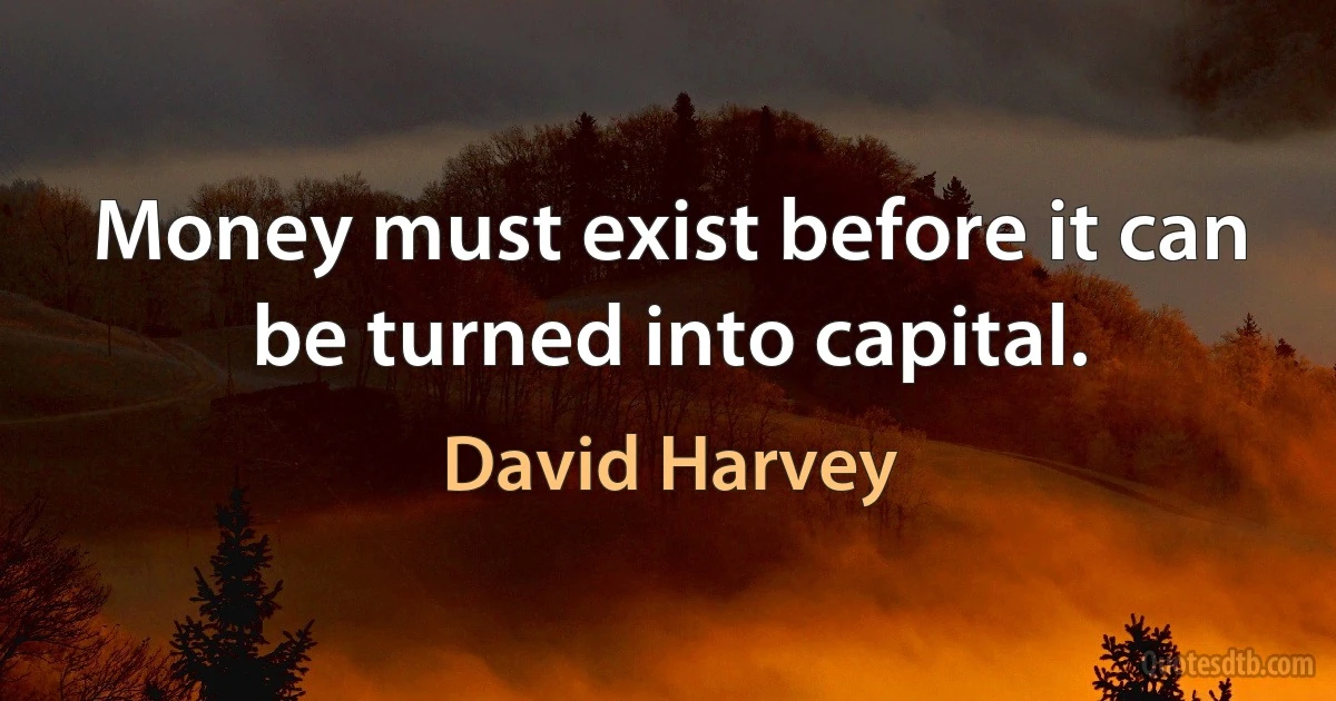 Money must exist before it can be turned into capital. (David Harvey)