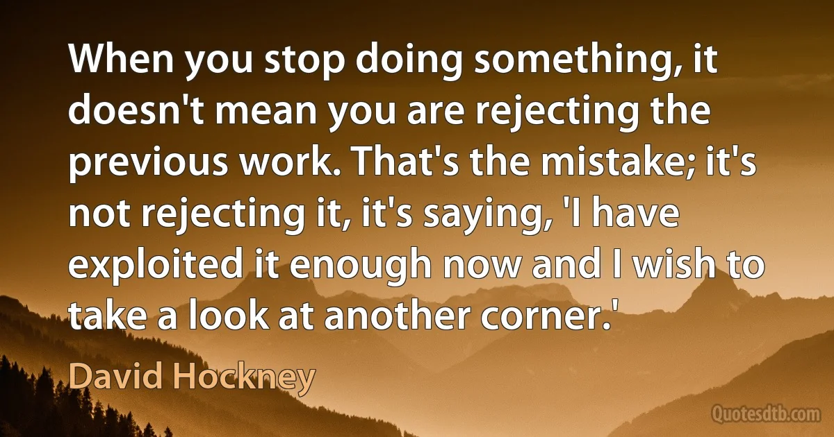 When you stop doing something, it doesn't mean you are rejecting the previous work. That's the mistake; it's not rejecting it, it's saying, 'I have exploited it enough now and I wish to take a look at another corner.' (David Hockney)