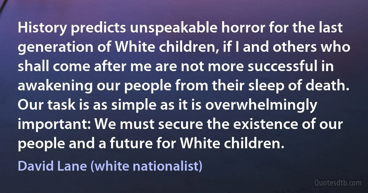 History predicts unspeakable horror for the last generation of White children, if I and others who shall come after me are not more successful in awakening our people from their sleep of death. Our task is as simple as it is overwhelmingly important: We must secure the existence of our people and a future for White children. (David Lane (white nationalist))