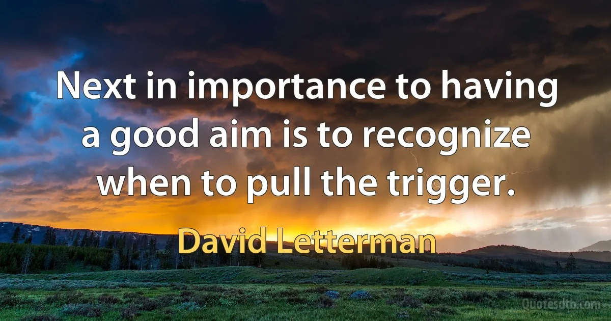 Next in importance to having a good aim is to recognize when to pull the trigger. (David Letterman)