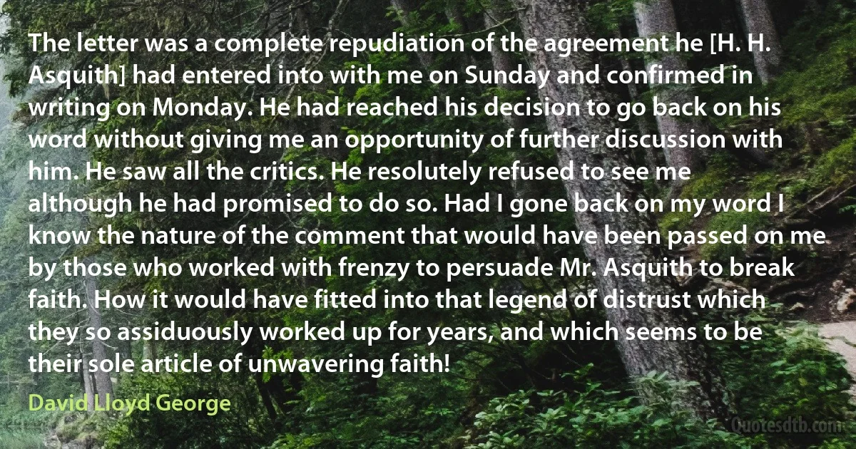 The letter was a complete repudiation of the agreement he [H. H. Asquith] had entered into with me on Sunday and confirmed in writing on Monday. He had reached his decision to go back on his word without giving me an opportunity of further discussion with him. He saw all the critics. He resolutely refused to see me although he had promised to do so. Had I gone back on my word I know the nature of the comment that would have been passed on me by those who worked with frenzy to persuade Mr. Asquith to break faith. How it would have fitted into that legend of distrust which they so assiduously worked up for years, and which seems to be their sole article of unwavering faith! (David Lloyd George)