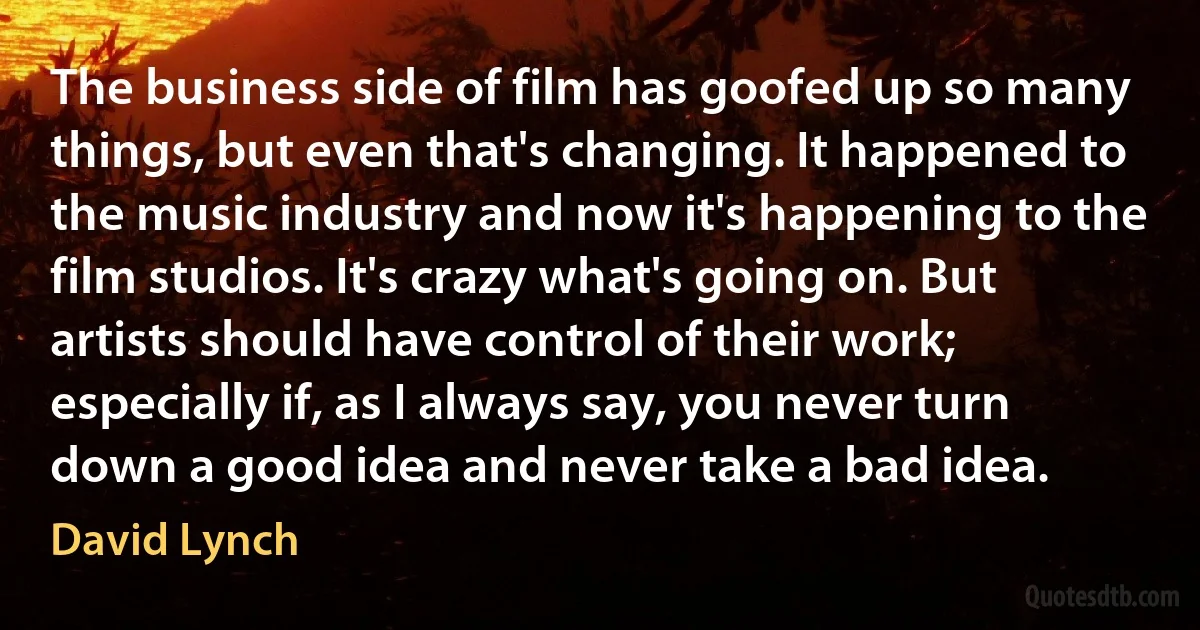 The business side of film has goofed up so many things, but even that's changing. It happened to the music industry and now it's happening to the film studios. It's crazy what's going on. But artists should have control of their work; especially if, as I always say, you never turn down a good idea and never take a bad idea. (David Lynch)