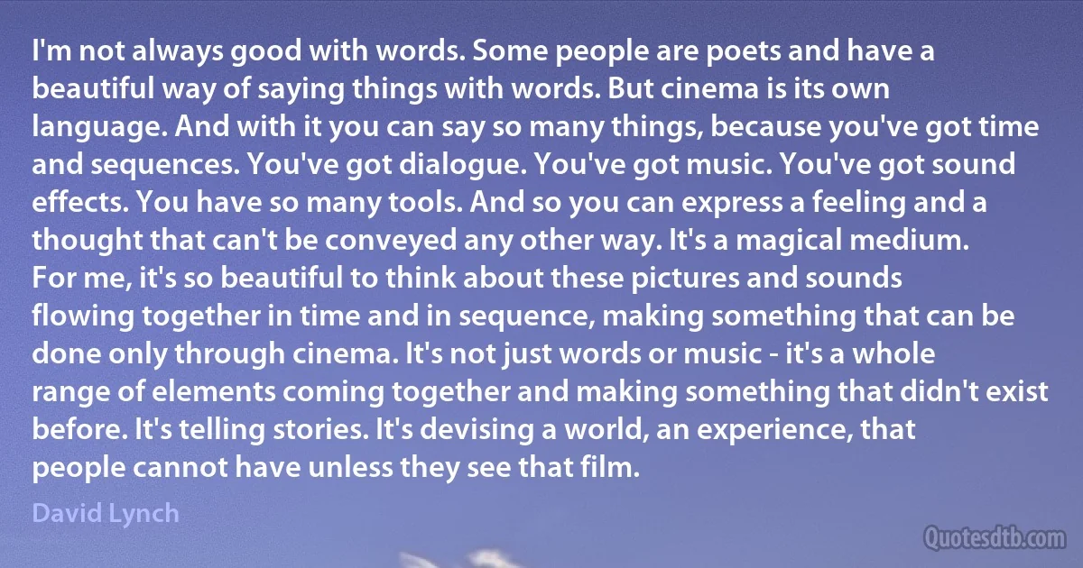 I'm not always good with words. Some people are poets and have a beautiful way of saying things with words. But cinema is its own language. And with it you can say so many things, because you've got time and sequences. You've got dialogue. You've got music. You've got sound effects. You have so many tools. And so you can express a feeling and a thought that can't be conveyed any other way. It's a magical medium.
For me, it's so beautiful to think about these pictures and sounds flowing together in time and in sequence, making something that can be done only through cinema. It's not just words or music - it's a whole range of elements coming together and making something that didn't exist before. It's telling stories. It's devising a world, an experience, that people cannot have unless they see that film. (David Lynch)