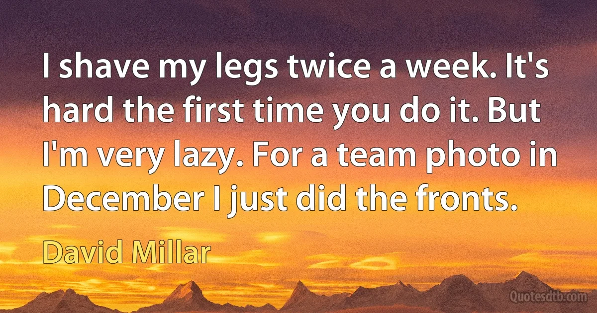 I shave my legs twice a week. It's hard the first time you do it. But I'm very lazy. For a team photo in December I just did the fronts. (David Millar)