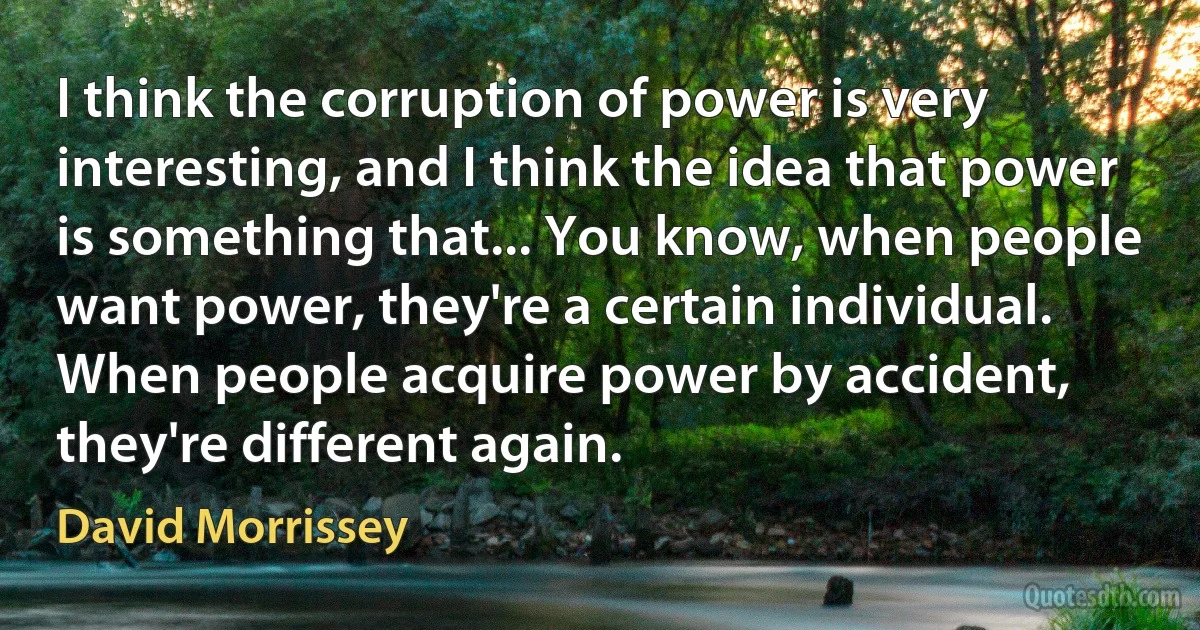 I think the corruption of power is very interesting, and I think the idea that power is something that... You know, when people want power, they're a certain individual. When people acquire power by accident, they're different again. (David Morrissey)