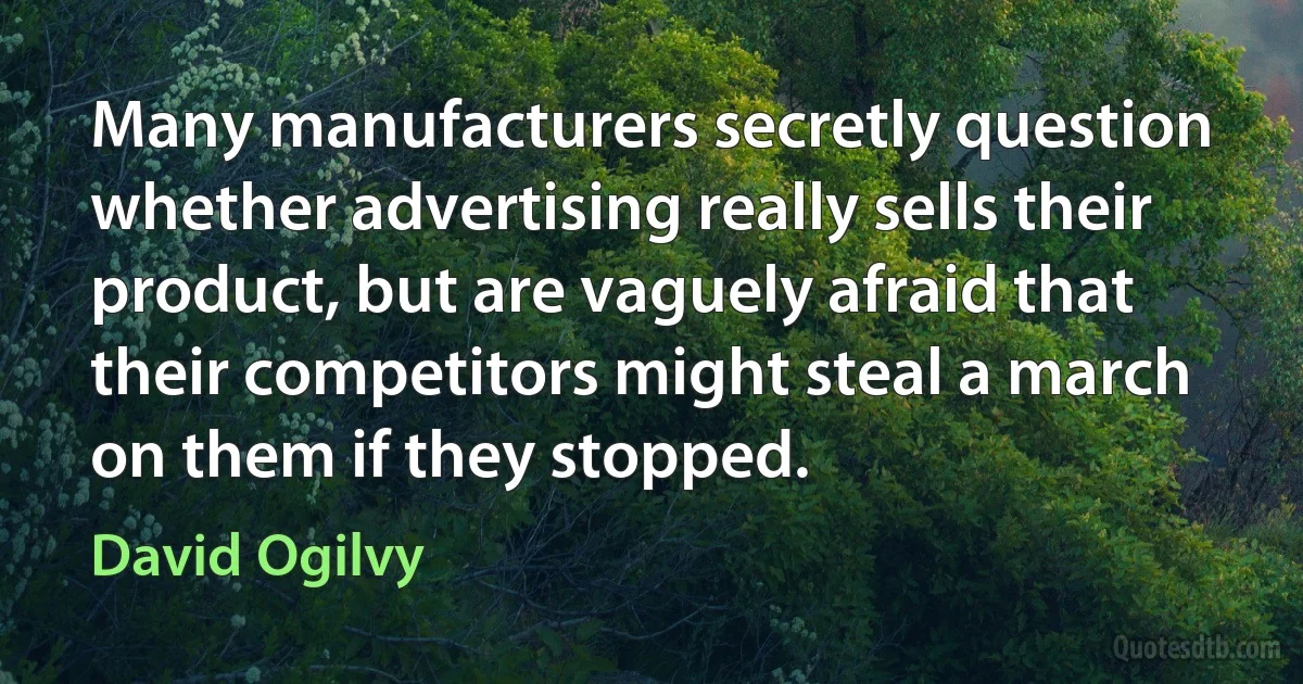 Many manufacturers secretly question whether advertising really sells their product, but are vaguely afraid that their competitors might steal a march on them if they stopped. (David Ogilvy)