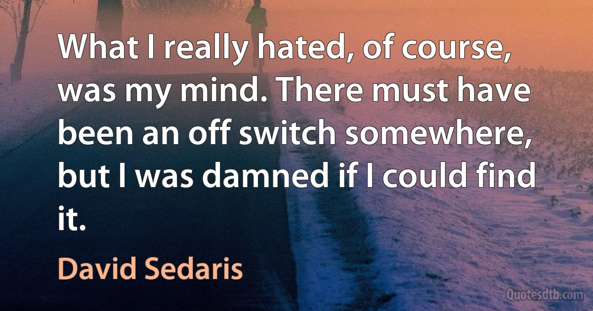 What I really hated, of course, was my mind. There must have been an off switch somewhere, but I was damned if I could find it. (David Sedaris)