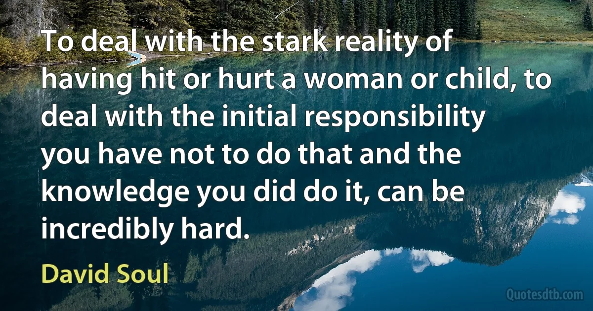 To deal with the stark reality of having hit or hurt a woman or child, to deal with the initial responsibility you have not to do that and the knowledge you did do it, can be incredibly hard. (David Soul)