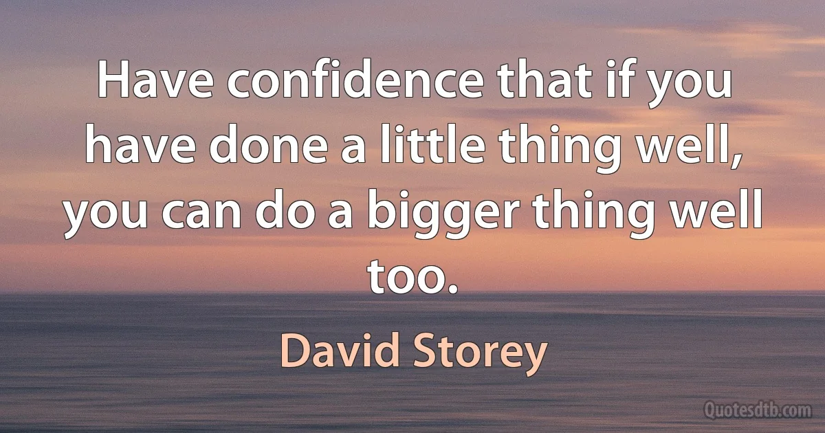 Have confidence that if you have done a little thing well, you can do a bigger thing well too. (David Storey)